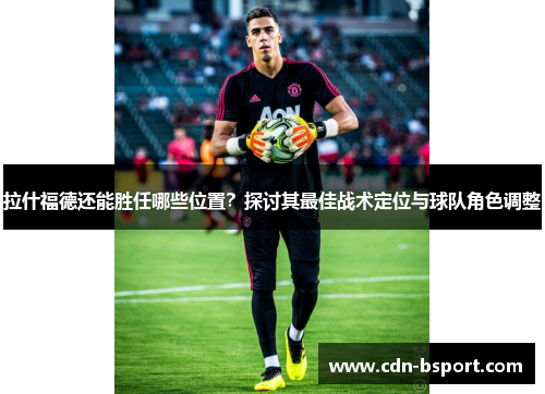 拉什福德还能胜任哪些位置？探讨其最佳战术定位与球队角色调整