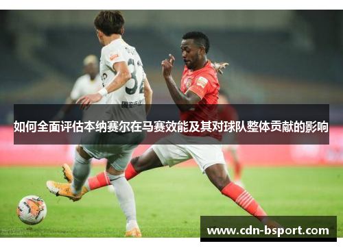如何全面评估本纳赛尔在马赛效能及其对球队整体贡献的影响