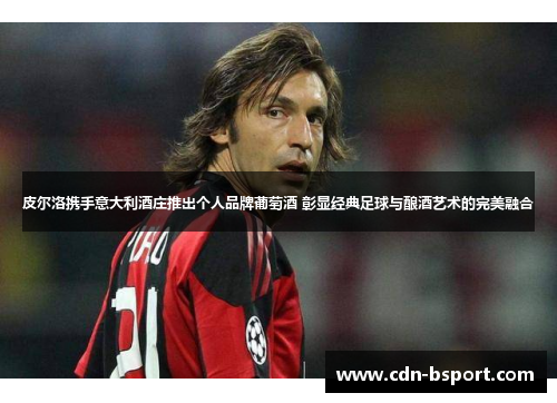 皮尔洛携手意大利酒庄推出个人品牌葡萄酒 彰显经典足球与酿酒艺术的完美融合