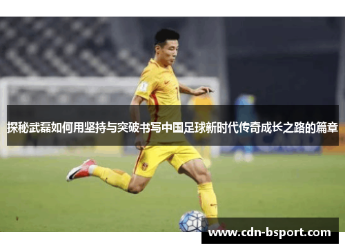 探秘武磊如何用坚持与突破书写中国足球新时代传奇成长之路的篇章