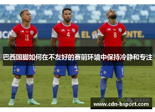 巴西国脚如何在不友好的赛前环境中保持冷静和专注 巴西国脚如何在不友好的赛前环境中保持冷静和专注