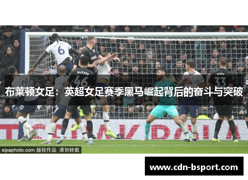 布莱顿女足:英超女足赛季黑马崛起背后的奋斗与突破 布莱顿女足:英超女足赛季黑马崛起背后的奋斗与突破