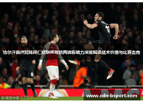 恰尔汗奥卢对阵拜仁欧联杯攻防两端影响力深度解读战术价值与比赛走向 恰尔汗奥卢对阵拜仁欧联杯攻防两端影响力深度解读战术价值与比赛走向
