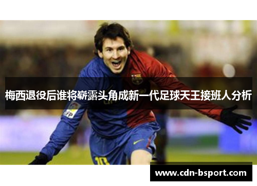 梅西退役后谁将崭露头角成新一代足球天王接班人分析 梅西退役后谁将崭露头角成新一代足球天王接班人分析