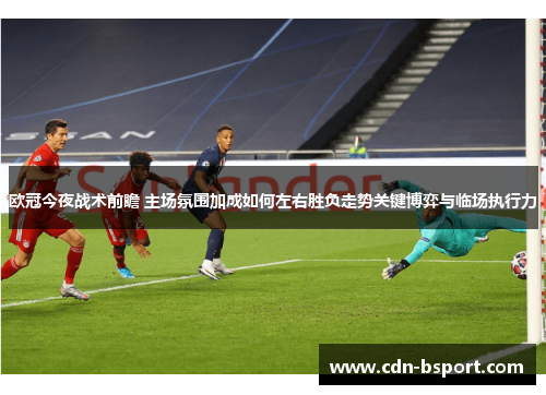 欧冠今夜战术前瞻 主场氛围加成如何左右胜负走势关键博弈与临场执行力 欧冠今夜战术前瞻 主场氛围加成如何左右胜负走势关键博弈与临场执行力