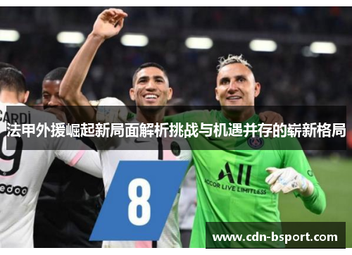 法甲外援崛起新局面解析挑战与机遇并存的崭新格局 法甲外援崛起新局面解析挑战与机遇并存的崭新格局