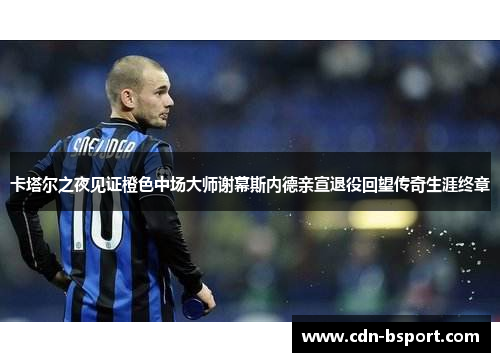 卡塔尔之夜见证橙色中场大师谢幕斯内德亲宣退役回望传奇生涯终章