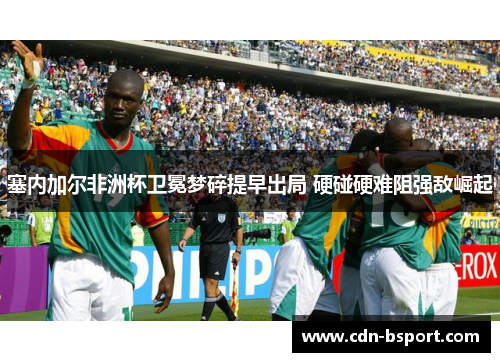 塞内加尔非洲杯卫冕梦碎提早出局 硬碰硬难阻强敌崛起 塞内加尔非洲杯卫冕梦碎提早出局 硬碰硬难阻强敌崛起