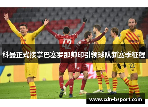 科曼正式接掌巴塞罗那帅印引领球队新赛季征程